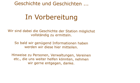 Geschichte und Geschichten ...  In Vorbereitung Wir sind dabei die Geschichte der Station mglichstvollstndig zu ermitteln.  So bald wir gengend Informationen habenwerden wir diese hier mitteilen.Hinweise zu Personen, Verwaltungen, Vereinenetc., die uns weiter helfen knnten, nehmenwir gerne entgegen, danke.