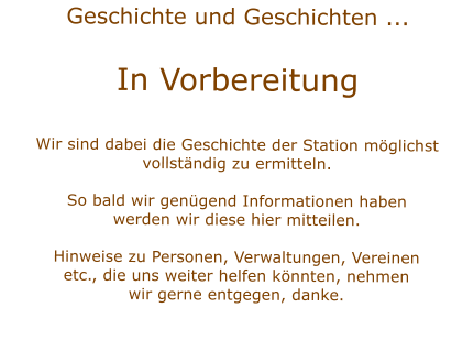 Geschichte und Geschichten ...  In VorbereitungWir sind dabei die Geschichte der Station mglichstvollstndig zu ermitteln.  So bald wir gengend Informationen habenwerden wir diese hier mitteilen.Hinweise zu Personen, Verwaltungen, Vereinenetc., die uns weiter helfen knnten, nehmenwir gerne entgegen, danke.