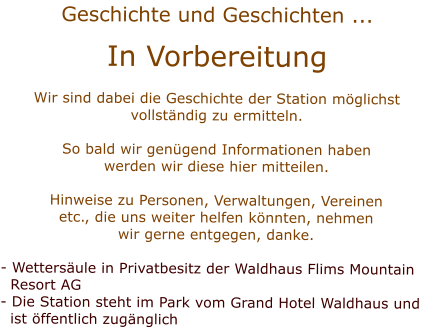 Geschichte und Geschichten ... In Vorbereitung Wir sind dabei die Geschichte der Station mglichstvollstndig zu ermitteln.  So bald wir gengend Informationen habenwerden wir diese hier mitteilen.Hinweise zu Personen, Verwaltungen, Vereinenetc., die uns weiter helfen knnten, nehmenwir gerne entgegen, danke. - Wettersule in Privatbesitz der Waldhaus Flims Mountain  Resort AG- Die Station steht im Park vom Grand Hotel Waldhaus und   ist ffentlich zugnglich