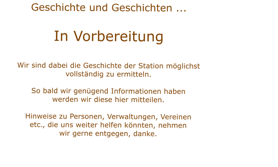 Geschichte und Geschichten ...  In VorbereitungWir sind dabei die Geschichte der Station mglichstvollstndig zu ermitteln.  So bald wir gengend Informationen habenwerden wir diese hier mitteilen.Hinweise zu Personen, Verwaltungen, Vereinenetc., die uns weiter helfen knnten, nehmenwir gerne entgegen, danke.