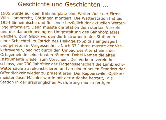 Geschichte und Geschichten ...  1905 wurde auf dem Bahnhofplatz eine Wettersule der FirmaWilh. Lambrecht, Gttingen montiert. Die Wetterstation hat bis1954 Einheimische und Reisende bezglich der aktuellen Wetter-lage informiert. Dann musste die Station dem starken Verkehrund der dadurch bedingten Umgestaltung des Bahnhofplatzes weichen. Zum Glck wurden die Instrumente der Station in einer Schachtel im Estrich des Heiliggeist-Spitals eingelagert und gerieten in Vergessenheit. Nach 37 Jahren musste der Ver-kehrsverein, bedingt durch den Umbau des Altersheims der Ortsgemeinde seine Kasten rumen. Dabei kamen die alten Instrumente wieder zum Vorschein. Der Verkehrsverein be-schloss, zur 700-Jahrfeier der Eidgenossenschaft die Lambrecht-Wettersule zu rekonstruieren und an einem neuen Standort der ffentlichkeit wieder zu prsentieren. Der Rapperswiler Optiker-meister Josef Mchler wurde mit der Aufgabe betraut,  die Station in der ursprnglichen Ausfhrung neu zu fertigen.    