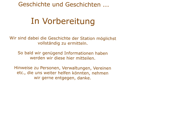 Geschichte und Geschichten ...  In VorbereitungWir sind dabei die Geschichte der Station mglichstvollstndig zu ermitteln.  So bald wir gengend Informationen habenwerden wir diese hier mitteilen.Hinweise zu Personen, Verwaltungen, Vereinenetc., die uns weiter helfen knnten, nehmenwir gerne entgegen, danke.    