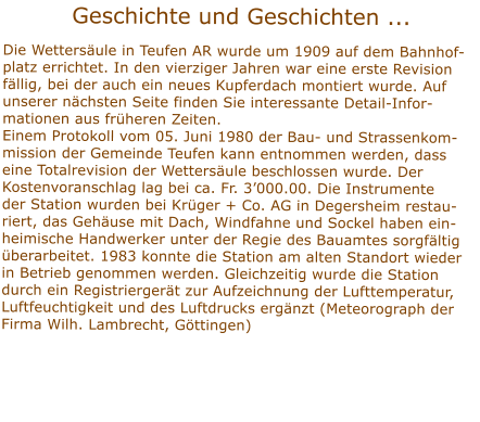 Geschichte und Geschichten ... Die Wettersule in Teufen AR wurde um 1909 auf dem Bahnhof-platz errichtet. In den vierziger Jahren war eine erste Revision fllig, bei der auch ein neues Kupferdach montiert wurde. Auf unserer nchsten Seite finden Sie interessante Detail-Infor-mationen aus frheren Zeiten. Einem Protokoll vom 05. Juni 1980 der Bau- und Strassenkom-mission der Gemeinde Teufen kann entnommen werden, dasseine Totalrevision der Wettersule beschlossen wurde. Der Kostenvoranschlag lag bei ca. Fr. 3000.00. Die Instrumenteder Station wurden bei Krger + Co. AG in Degersheim restau-riert, das Gehuse mit Dach, Windfahne und Sockel haben ein-heimische Handwerker unter der Regie des Bauamtes sorgfltig berarbeitet. 1983 konnte die Station am alten Standort wieder in Betrieb genommen werden. Gleichzeitig wurde die Station durch ein Registriergert zur Aufzeichnung der Lufttemperatur, Luftfeuchtigkeit und des Luftdrucks ergnzt (Meteorograph derFirma Wilh. Lambrecht, Gttingen)