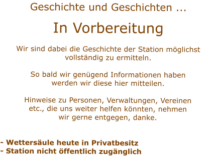 Geschichte und Geschichten ... In VorbereitungWir sind dabei die Geschichte der Station mglichstvollstndig zu ermitteln.  So bald wir gengend Informationen habenwerden wir diese hier mitteilen.Hinweise zu Personen, Verwaltungen, Vereinenetc., die uns weiter helfen knnten, nehmenwir gerne entgegen, danke. - Wettersule heute in Privatbesitz- Station nicht ffentlich zugnglich