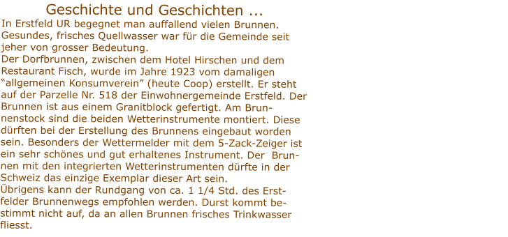 Geschichte und Geschichten ... In Erstfeld UR begegnet man auffallend vielen Brunnen. Gesundes, frisches Quellwasser war fr die Gemeinde seit jeher von grosser Bedeutung.  Der Dorfbrunnen, zwischen dem Hotel Hirschen und demRestaurant Fisch, wurde im Jahre 1923 vom damaligen  allgemeinen Konsumverein (heute Coop) erstellt. Er steht auf der Parzelle Nr. 518 der Einwohnergemeinde Erstfeld. Der Brunnen ist aus einem Granitblock gefertigt. Am Brun-nenstock sind die beiden Wetterinstrumente montiert. Diese drften bei der Erstellung des Brunnens eingebaut worden sein. Besonders der Wettermelder mit dem 5-Zack-Zeiger ist                                                                ein sehr schnes und gut erhaltenes Instrument. Der  Brun-nen mit den integrierten Wetterinstrumenten drfte in der Schweiz das einzige Exemplar dieser Art sein. brigens kann der Rundgang von ca. 1 1/4 Std. des Erst-felder Brunnenwegs empfohlen werden. Durst kommt be-stimmt nicht auf, da an allen Brunnen frisches Trinkwasser fliesst.