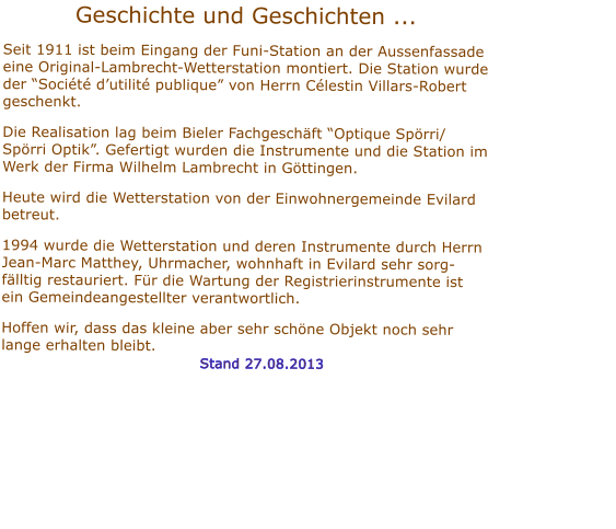 Geschichte und Geschichten ...    Seit 1911 ist beim Eingang der Funi-Station an der Aussenfassade eine Original-Lambrecht-Wetterstation montiert. Die Station wurde der Socit dutilit publique von Herrn Clestin Villars-Robert geschenkt.  Die Realisation lag beim Bieler Fachgeschft Optique Sprri/ Sprri Optik. Gefertigt wurden die Instrumente und die Station im Werk der Firma Wilhelm Lambrecht in Gttingen.   Heute wird die Wetterstation von der Einwohnergemeinde Evilard betreut.   1994 wurde die Wetterstation und deren Instrumente durch Herrn Jean-Marc Matthey, Uhrmacher, wohnhaft in Evilard sehr sorg-flltig restauriert. Fr die Wartung der Registrierinstrumente ist ein Gemeindeangestellter verantwortlich.  Hoffen wir, dass das kleine aber sehr schne Objekt noch sehr lange erhalten bleibt.                                        Stand 27.08.2013        