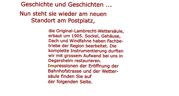 Geschichte und Geschichten ...  Nun steht sie wieder am neuenStandort am Postplatz,                                   die Original-Lambrecht-Wettersule,                                  erbaut um 1905. Sockel, Gehuse,                                 Dach und Windfahne haben Fachbe-                                  triebe der Region bearbeitet. Die                                   komplette Instrumentierung durften                                                                        wir mit grossem Aufwand bei uns in                                                              Degersheim restaurieren.                                                                     Impressionen der Erffnung der                               Bahnhofstrasse und der Wetter-                                sule finden Sie auf                                der folgenden Seite.