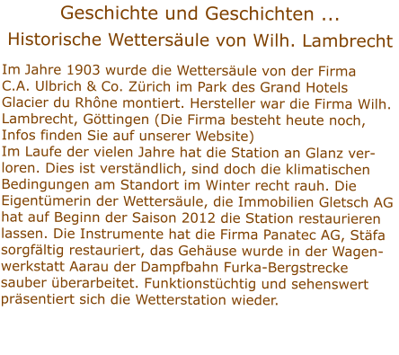 Geschichte und Geschichten ...  Historische Wettersule von Wilh. Lambrecht   Im Jahre 1903 wurde die Wettersule von der Firma C.A. Ulbrich & Co. Zrich im Park des Grand Hotels Glacier du Rhne montiert. Hersteller war die Firma Wilh. Lambrecht, Gttingen (Die Firma besteht heute noch, Infos finden Sie auf unserer Website) Im Laufe der vielen Jahre hat die Station an Glanz ver-loren. Dies ist verstndlich, sind doch die klimatischen Bedingungen am Standort im Winter recht rauh. Die    Eigentmerin der Wettersule, die Immobilien Gletsch AG hat auf Beginn der Saison 2012 die Station restaurieren lassen. Die Instrumente hat die Firma Panatec AG, Stfa sorgfltig restauriert, das Gehuse wurde in der Wagen- werkstatt Aarau der Dampfbahn Furka-Bergstrecke sauber berarbeitet. Funktionstchtig und sehenswert prsentiert sich die Wetterstation wieder.